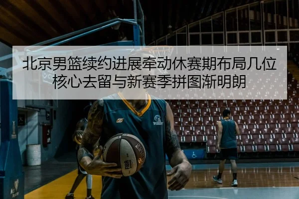 北京男篮续约进展牵动休赛期布局几位核心去留与新赛季拼图渐明朗