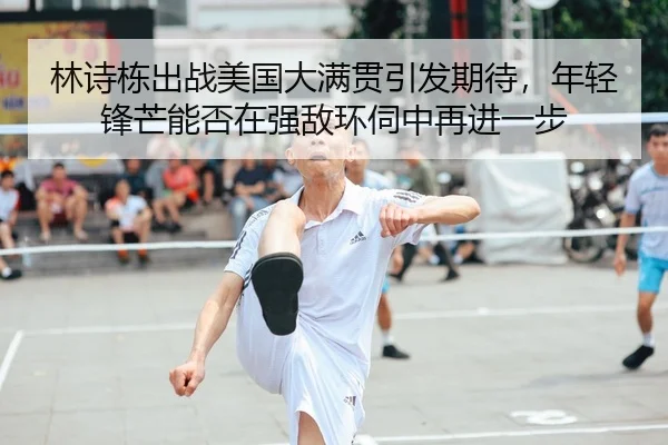 林诗栋出战美国大满贯引发期待，年轻锋芒能否在强敌环伺中再进一步 | Kaiyun